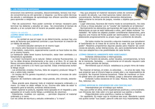 15
A. LOS PRIMEROS SUSPENSOS
UNIDAD 6
emocional (nos sentimos cansados, desconcentrados, tensos) nos impi-
de concentrarnos es útil aprender a relajarse. Los libros sobre técnicas
de estudio o estrategias de aprendizaje nos ofrecen sencillos modelos
para aprender a relajarnos.
- Plan de autocontrol. Para poder controlar el tiempo necesario para
terminar los deberes y estudiar en casa. Se cronometra el tiempo de
estudio y si se cumple bien el horario se pueden aplicar refuerzos.
Hábitos de estudio
¿CÓMO DEBE SER EL LUGAR DE
ESTUDIO?.
La verdad es que el lugar no es determinante, aunque hay una
serie de factores que podemos controlar y que favorecen la creación de
un hábito de estudio.
Conviene estudiar siempre en el mismo lugar.
- Un mismo sitio favorece la concentración.
- Crea hábito, costumbre, especialmente cuando se hace todos los días
en el mismo horario.
La habitación debe tener buena iluminación; estar bien ventilada y a
temperatura agradable.
- La mejor iluminación es la natural. Deben evitarse ﬂuorescentes. La
luz no debe dirigirse directamente a los ojos o al libro. En el caso de
ﬂexos conviene además una luz de fondo. La luz debe incidir en la mesa
por el lado contrario a la mano que escribe. Estas orientaciones evitan
la fatiga visual.
- Los ambientes viciados (humos, falta de oxigeno) producen fatiga fí-
sica y sobre todo mental.
- Un exceso de frío genera inquietud y nerviosismo; el exceso de calor
sopor y fatiga.
Disponer de mobiliario adecuado: mesa grande, silla cómoda, estante-
ría.
- Mesa grande para disponer todo el material necesario ordenado y a
mano. La mesa no debe reﬂejar la luz. Encima sólo debe de estar lo
necesario para el estudio, evitando distracciones.
- Debe vigilarse la postura, espalda recta apoyada en el respaldo y pies
apoyados en el suelo (evita fatiga y problemas de columna).
- Estanterías, muebles con cajones, ... permiten disponer el material
ordenado y a mano.
Con los útiles de escritura y estudio ordenados y “a mano”.
- Hay que preparar el material necesario antes de comenzar
la sesión de estudio. Las interrupciones restan atención y
concentración, facilitan encontrar elementos distractores.
Debe evitarse la cercanía de juegos, novelas u objetos que puedan
distraer.
- Lugar silencioso, favorece del mismo modo la concentración, ¡he visto
a chicos y chicas estudiar con la “novela” del mediodía en el televisor!
- Normalmente los elementos permanentes del lugar de estudio no son
distractores ya que se está habituado a ellos, pero deben evitarse “no-
vedades”. No todos los objetos pueden considerarse distractores, para
algunos una música de fondo puede ser estimuladora. Cada chico/a va
elaborando progresivamente su propio lugar y ambiente de estudio.
De todos modos he conocido a algunos maestros que estudiaron
el bachillerato en la mesa de la cocina de su casa. Así que “querer es
poder”. Nosotros proponemos algunas pautas para mejorar las condi-
ciones de estudio, evitar distracciones, etc, pero evidentemente tendre-
mos que adaptarnos a las posibilidades de cada familia.
¿CÓMO CREAR EL AMBIENTE MÁS ADECUADO?.
Evitando distracciones e interrupciones.
- Respetar el horario de estudio, evitar recados, conversaciones, la hora
de la merienda, llamadas, ... concentrarse en el estudio requiere cada
vez un cierto período de tiempo.
Permitiendo que el chico/a establezca su propio ritmo de traba-
jo.
- No imponer el tiempo, el orden, la velocidad, ... no sirve de nada. Hay
que propiciar que el chico/a haga su propio plan y se responsabilice de
cumplirlo. No imponer horarios excesivos. Tratar de mantener un hora-
rio global sano con períodos de trabajo, juego y descanso adecuados.
Evitando ruidos excesivos en la casa. Música, hermanos peque-
ños, televisor, etc.
¿CÓMO APOYAR EL ESFUERZO DE LOS CHICOS/AS?.
Interesándose por el trabajo que realiza.
- Hay que conﬁar en ellos, tener expectativas positivas y comunicárselo.
Los chicos/as dan más valor a lo que aprecian sus padres y madres.
Preguntándole como planiﬁca y realiza su trabajo.
- Sin agobiarle. Es mejor que la iniciativa sea suya. Atenderle cuando
nos quiera contar “sus cosas”, para él o ella son muy importantes. Apro-
 