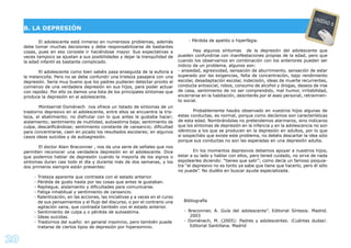20
El adolescente está inmerso en numerosos problemas, además
debe tomar muchas decisiones y debe responsabilizarse de bastantes
cosas, pues en eso consiste ir haciéndose mayor. Sus expectativas a
veces tampoco se ajustan a sus posibilidades y dejar la tranquilidad de
la edad infantil es bastante complicado.
El adolescente como bien sabéis pasa enseguida de la euforia a
la melancolía. Pero no se debe confundir una tristeza pasajera con una
depresión. Sería muy bueno que los padres pudieran detectar pronto el
comienzo de una verdadera depresión en sus hijos, para poder actuar
con rapidez. Por ello os damos una lista de los principales síntomas que
produce la depresión en el adolescente.
Montserrat Doménech nos ofrece un listado de síntomas de un
trastorno depresivo en el adolescente, entre ellos se encuentra la tris-
teza, el abatimiento; no disfrutar con lo que antes le gustaba hacer;
aislamiento; sentimiento de inutilidad, autoestima baja; sentimiento de
culpa, descaliﬁcándose; sentimiento constante de cansancio; diﬁcultad
para concentrarse, caen en picado los resultados escolares; en algunos
casos ideas suicidas y de autoagresión.
El doctor Alain Braconnier , nos da una serie de señales que nos
permiten reconocer una verdadera depresión en el adolescente. Dice
que podemos hablar de depresión cuando la mayoría de los signos o
síntomas duran casi todo el día y durante más de dos semanas, y los
dos primeros siempre están presentes:
- Tristeza aparente que contrasta con el estado anterior.
- Pérdida de gusto hasta por las cosas que antes le gustaban.
- Repliegue, aislamiento y diﬁcultades para comunicarse.
- Fatiga inhabitual y sentimiento de cansancio.
- Ralentización, en las acciones, las iniciativas y a veces en el curso
de sus pensamientos y el ﬂujo del discurso, o por el contrario una
agitación vana, que contrasta también con el estado anterior.
- Sentimiento de culpa y o pérdida de autoestima.
- Ideas suicidas.
- Trastornos del sueño: en general insomnio, pero también puede
tratarse de ciertos tipos de depresión por hipersomnio.
- Pérdida de apetito o hiperfágia.
Hay algunos síntomas de la depresión del adolescente que
pueden confundirse con manifestaciones propias de la edad, pero que
cuando los observamos en combinación con los anteriores pueden ser
indicio de un problema, algunos son:
- ansiedad, agresividad, sensación de aburrimiento, sensación de estar
superado por las exigencias, falta de concentración, bajo rendimiento
escolar, desadaptación escolar, indecisión, ideas de muerte recurrentes,
conducta antisocial, robos, consumo de alcohol y drogas, deseos de irse
de casa, sentimiento de no ser comprendido, mal humor, irritabilidad,
encerrarse en la habitación, desinterés por el aseo personal, retraimien-
to social.
Probablemente hayáis observado en vuestros hijos algunas de
estas conductas, es normal, porque como decíamos son características
de esta edad. Nombrándolas no pretendemos alarmaros, sino indicaros
que los síntomas de depresión en la infancia y en la adolescencia no son
idénticos a los que se producen en la depresión en adultos, por lo que
si sospecháis que existe este problema, no debéis descartar la idea sólo
porque sus conductas no son las esperadas en una depresión adulta.
En los momentos depresivos debemos apoyar a nuestros hijos,
estar a su lado y hablar con ellos, pero tened cuidado, no sirve de nada
espolearles diciendo: “tienes que salir”; como decía un famoso psiquia-
tra “el depresivo no es tonto ya sabe que tiene que hacerlo, pero él sólo
no puede”. No dudéis en buscar ayuda especializada.
Bibliografía
- Braconnier, A. Guía del adolescente”. Editorial Síntesis. Madrid.
2003
- Doménech, M. (2005): Padres y adolescentes. ¡Cuántas dudas!.
Editorial Santillana. Madrid
B. LA DEPRESIÓN
UNIDAD 6
 