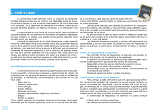 21
La asertividad puede deﬁnirse como un conjunto de comporta-
mientos interpersonales que se reﬁeren a la capacidad social de expre-
sar lo que se piensa, lo que se siente y las creencias de forma adecuada
y sin ansiedad. Es la capacidad de aﬁrmarse a si mismo y ante los de-
más los derechos propios, sin dejarse manipular y sin manipular a los
otros.
La asertividad es una forma de comunicación, que se reﬁere al
comportamiento de una persona en momentos de relación interperso-
nal que implican un riesgo, una posible consecuencia negativa como
rechazo social, por ejemplo.
¿Porqué es importante en la edad adolescente cuidar especial-
mente la asertividad? Porque los jóvenes a esta edad dependen todavía
mucho de la opinión de los demás, tanto del grupo de iguales como de
los padres, y ser asertivos les va a ayudar a defender sus opiniones sin
necesidad de mostrarse agresivos, o por el contrario de dejarse avasa-
llar; les va a permitir defender con sus acciones las convicciones que
tienen, por ejemplo sobre el tabaco, sin ceder a la presión de otros;…
en deﬁnitiva los chicos asertivos pueden ser más ellos mismos y se re-
lacionarán mejor con los demás tanto jóvenes como adultos.
Las habilidades de las personas asertivas
La conducta asertiva es aquella que permite expresar adecuada-
mente oposición, sentimientos negativos y sentimientos de afecto. Se
considera que una persona es asertiva cuando es capaz sin problemas
de ansiedad o nerviosismo, de enfrentarse a situaciones en las que
hace falta:
- Decir que no.
- Expresar desacuerdo.
- Hacer críticas.
- Recibir críticas.
- Defender derechos.
- Expresar sentimientos negativos y positivos.
- Elogiar.
- Recibir un elogio.
Como podéis observar se consideran situaciones de riesgo tanto aque-
llas en las que se muestra oposición, como en las que se trata de afec
to. En ocasiones, para algunas personas puede resultar
incluso más difícil y violento recibir un elogio que una crítica. Pero todo
se puede aprender.
Las personas asertivas son capaces de manifestar su propia pos-
tura ante un tema, de expresar un razonamiento para justiﬁcar su pos-
tura y de expresar comprensión hacia las posturas, los sentimientos y
las demandas de los otros.
No tienen miedo a pedir un favor cuando lo necesitan, piden que
se les aclare lo necesario si no entienden algo y ponen sobre la mesa un
problema si creen que existe.
Las personas asertivas expresan y reciben adecuadamente sus
sentimientos y los de otros tanto los positivos como los negativos: el
afecto, la gratitud, la admiración, el descontento, el dolor, el desagra-
do…
¿Cómo es una persona no asertiva?
Hay distintas formas de respuestas no asertivas que pueden di-
vidirse en dos grupos, las no asertivas y las agresivas.
En general las personas no asertivas ante determinadas situa-
ciones pueden presentar las siguientes formas de respuesta:
- Responder como cree que su interlocutor espera o desea.
- Paralizarse y no saber cómo actuar o qué decir.
- Tartamudear, sudar, se retuercen las manos…como expresión de
la ansiedad que sienten.
- Mostrarse agresivos, gritar, insultar, chulearse…
Causas de las conductas no asertivas
Pero ¿porqué cuesta tanto decir que no?, ¿porque cuesta defen-
der las opiniones propias? La respuesta es porque puede conllevar un
precio, que puede ser importante, como el rechazo del grupo de ami-
gos. Sin embargo es un precio más aparente que real, los padres podéis
ayudar a vuestros hijos adolescentes a comprender que decir si cuando
queremos decir no conlleva un precio aún más alto que puede afectar a
nuestra forma de vida y también a nuestra autoestima.
El aprendizaje de respuestas no asertivas se puede producir
por:
- Castigo ante conductas asertivas.
- No refuerzo de conductas asertivas.
C. ASERTIVIDAD
UNIDAD 6
 