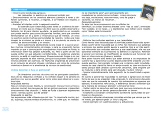 22
- refuerzo ante conductas agresivas
Las respuestas no asertivas se producen también por:
- Desconocimiento de los derechos asertivos (derecho a tener y de-
fender opiniones, a reclamar, a negarse, a ser tratado con respeto, a
cambiar,…)
- Ansiedad al intentar emitir la respuesta asertiva
Si observáis que vuestro hijo puede tener un problema de aser-
tividad, si creéis que es incapaz de decir que no, podéis observarle y
hablarlo con él para intentar ayudarle. La asertividad es un concepto
que puede resultar poco conocido para las familias, pero que conviene
familiarizarse con él y darle la importancia que se merece. Un chico
no asertivo pierde muchas oportunidades de relación, recibe una mala
imagen de si mismo, se daña a si mismo o a los demás, se siente sin
control, se siente enfadado y en tensión.
Como sabemos la adolescencia es una etapa en la que se prue-
ban muchos comportamientos de riesgo, y para su prevención hemos
insistido en que la comunicación entre padres e hijos debe ser ﬂuida, la
información sobre los peligros suﬁciente, etc. Pero a partir de ahí nos
queda conﬁar en que actuarán correctamente, no podemos vigilarles
siempre, no está en nuestras manos. El que consuman drogas o no, por
ejemplo, depende de ellos mismos, pero para que puedan decidir por si
mismos deberán ser asertivos. De hecho los programas de prevención
en el consumo de alcohol, drogas y de tabaco, así como de conductas
violentas se basan en la enseñanza de técnicas de asertividad.
¿Cómo detectar si hay un problema?
Os ofrecemos una lista de cómo son las principales caracterís-
ticas de las respuestas verbales y no verbales según si la persona es
asertiva o no, que os pueden servir como pistas para observar a vues-
tros hijos.
Respuesta asertiva
Hay un contacto ocular directo, la conversación transcurre en un tono y
volumen normal, los mensajes se dan en primera persona y responden
directamente a las situación. El habla es ﬂuida y aparecen expresiones
como: “pienso; quiero; qué te parece”
Respuesta no asertiva
Las expresiones más utilizadas son del tipo: “te importaría mucho; qui-
zá; supongo; estaba pensado si podríamos; no crees que; en realidad
no es importante pero”, pero principalmente son
reveladoras las conductas no verbales: mirada desviada,
voz baja, vacilaciones, risas nerviosas, tono de queja o
vacilante, las manos se retuercen…
Respuesta agresiva
En este tipo las expresiones si son muy fáciles de
identiﬁcar, se utilizan órdenes directas como “haz tal cosa”, amenazas
“ten cuidado; si no haces…; y expresiones que indican poco respeto
como “debes estar bromeando”.
¿Cómo podemos mejorar la asertividad?
- Reforzar las conductas asertivas y sus capacidades
Como hemos visto las conductas no asertivas pueden haber sido apren-
didas a partir de la respuesta que los niños han recibido a sus palabras
y acciones. Los padres podéis ayudar a vuestros hijos a ser más aserti-
vos reforzando sus conductas asertivas y sus capacidades, a la vez que
ignorando siempre las expresiones no asertivas o agresivas. Reforzar
e ignorar son técnicas de modiﬁcación de conducta que funcionan tan
bien en niños como en jóvenes y adultos.
Para poder hacerlo sólo tenéis que estar atentos a las respuestas de
vuestro hijo y aprovechar cuando espontáneamente presente una res-
puesta asertiva, (por ejemplo rechazar una invitación a salir inmediata-
mente de casa cuando le llama un amigo cuando su plan era dormir la
siesta porque está cansado) aprovechar, decíamos, para elogiarle por
su madurez o darle dinero para salir después. Es decir reforzar.
- Ignorar sistemáticamente toda expresión de no asertividad o agresi-
vidad.
En cuanto a ignorar las respuestas no asertivas o agresivas es la mejor
forma de que no se presenten más a menudo. Si entramos en discusión
cada vez que la respuesta de nuestro hijo adolescente es agresiva por
ejemplo, le estaremos reforzando, le estaremos dando a entender que
es la manera de conseguir atención y de hacerse notar.
- Hablar sobre los derechos asertivos para que sea consciente de que
los tiene y de que las demás personas también los tienen.
- Enseñarle a conversar correctamente dándole la oportunidad de par-
ticipar en discusiones.
- Ayudarle a afrontar situaciones concretas ante las que vemos que tie-
ne miedo, por ejemplo pedir un favor a alguien.
- Dando ejemplo con vuestras palabras y actuaciones.
C. ASERTIVIDAD
UNIDAD 6
 