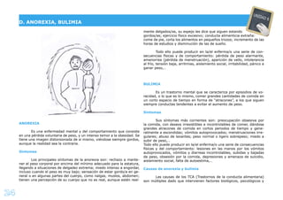 24
ANOREXIA
Es una enfermedad mental y del comportamiento que consiste
en una pérdida voluntaria de peso, y un intenso temor a la obesidad. Se
tiene una imagen distorsionada de si mismo, viéndose siempre gordos,
aunque la realidad sea la contraria.
Síntomas
Los principales síntomas de la anorexia son: rechazo a mante-
ner el peso corporal por encima del mínimo adecuado para la estatura,
llegando a situaciones de delgadez extrema; miedo intenso a engordar,
incluso cuando el peso es muy bajo; sensación de estar gordo/a en ge-
neral o en algunas partes del cuerpo, como nalgas, muslos, abdomen;
tienen una percepción de su cuerpo que no es real, aunque estén real-
mente delgados/as, su espejo les dice que siguen estando
gordos/as; ejercicio físico excesivo; conducta alimenticia extraña:
come de pie, corta los alimentos en pequeños trozos; incremento de las
horas de estudios y disminución de las de sueño.
Todo ello puede producir en la/el enferma/o una serie de con-
secuencias físicas y de comportamiento: pérdida de peso alarmante,
amenorrea (pérdida de menstruación), aparición de vello, intolerancia
al frío, tensión baja, arritmias, aislamiento social, irritabilidad, pánico a
ganar peso,…
BULIMIA
Es un trastorno mental que se caracteriza por episodios de vo-
racidad, o lo que es lo mismo, comer grandes cantidades de comida en
un corto espacio de tiempo en forma de “atracones”, a los que siguen
siempre conductas tendentes a evitar el aumento de peso.
Síntomas
Sus síntomas más corrientes son: preocupación obsesiva por
la comida, con deseos irresistibles e incontrolables de comer, dándose
grandes atracones de comida en cortos periodos de tiempo y gene-
ralmente a escondidas; vómitos autoprovocados; menstruaciones irre-
gulares; abuso de laxantes; peso normal o ligero sobrepeso; miedo a
subir de peso,…
Todo ello puede producir en la/el enferma/o una serie de consecuencias
físicas y del comportamiento: lesiones en las manos por los vómitos
autoprovocados, vómitos y diarreas incontrolables, subidas y bajadas
de peso, obsesión por la comida, depresiones y amenaza de suicidio,
aislamiento social, falta de autoestima,…
Causas de anorexia y bulimia
Las causas de los TCA (Trastornos de la conducta alimentaria)
son múltiples dado que intervienen factores biológicos, psicológicos y
D. ANOREXIA, BULIMIA
UNIDAD 6
 