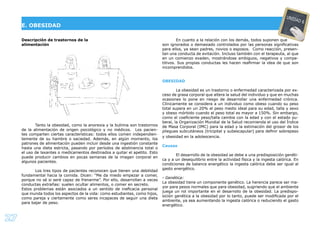 27
Descripción de trastornos de la
alimentación
Tanto la obesidad, como la anorexia y la bulimia son trastornos
de la alimentación de origen psicológico y no médicos. Los pacien-
tes comparten ciertas características: todos ellos comen independien-
temente de su hambre o saciedad. Además, en algún momento, los
patrones de alimentación pueden incluir desde una ingestión constante
hasta una dieta estricta, pasando por períodos de abstinencia total o
el uso de laxantes o medicamentos destinados a quitar el apetito. Esto
puede producir cambios en pocas semanas de la imagen corporal en
algunos pacientes.
Los tres tipos de pacientes reconocen que tienen una debilidad
fundamental hacia la comida. Dicen: “Me da miedo empezar a comer,
porque no sé si seré capaz de frenarme”. Por ello, desarrollan a veces
conductas extrañas: suelen ocultar alimentos, o comer en secreto.
Estos problemas están asociados a un sentido de ineﬁcacia personal
que inunda todos los aspectos de la vida: como estudiantes, como hijos,
como pareja y ciertamente como seres incapaces de seguir una dieta
para bajar de peso.
En cuanto a la relación con los demás, todos suponen que
son ignorados o demasiado controlados por las personas signiﬁcativas
para ellos, ya sean padres, novios o esposos. Como reacción, presen-
tan una conducta de evitación. Incluso también con el terapeuta, al que
en un comienzo evaden, mostrándose ambiguos, negativos y compe-
titivos. Sus propias conductas les hacen reaﬁrmar la idea de que son
incomprendidos.
OBESIDAD
La obesidad es un trastorno o enfermedad caracterizada por ex-
ceso de grasa corporal que altera la salud del individuo y que en muchas
ocasiones lo pone en riesgo de desarrollar una enfermedad crónica.
Clínicamente se considera a un individuo como obeso cuando su peso
total supera en un 20% el peso medio ideal para su edad, talla y sexo
y obeso mórbido cuando el peso total es mayor a 150%. Sin embargo,
como el coeﬁciente peso/talla cambia con la edad y con el estado pu-
beral, la Organización Mundial de la Salud recomienda el uso del Índice
de Masa Corporal (IMC) para la edad y la estimación del grosor de los
pliegues subcutáneos (tricipital y subescapular) para deﬁnir sobrepeso
y obesidad en la adolescencia.
Causas
El desarrollo de la obesidad se debe a una predisposición genéti-
ca y a un desequilibrio entre la actividad física y la ingesta calórica. En
condiciones de balance energético la ingesta calórica debe ser igual al
gasto energético.
- Genética:
La obesidad tiene un componente genético. La herencia parece ser ma-
yor para pesos normales que para obesidad, sugiriendo que el ambiente
juega un rol importante en el desarrollo de la obesidad. La predispo-
sición genética a la obesidad por lo tanto, puede ser modiﬁcada por el
ambiente, ya sea aumentando la ingesta calórica o reduciendo el gasto
energético.
E. OBESIDAD
UNIDAD 6
 