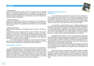 28
- Enfermedades:
Los factores ambientales pueden inﬂuir en el desarrollo de la obesidad
tanto en el período postnatal como en la gestación. Así los hijos de
madres con diabetes gestacional tienen una mayor probabilidad de ser
obesos durante la adolescencia, como también los hijos de madres des-
nutridas durante el embarazo.
- Hábitos sedentarios:
Otro factor ambiental que inﬂuye en el desarrollo de la obesidad es el
sedentarismo. Este estilo de vida que es consecuencia de la industria-
lización, ha cambiado la naturaleza de los trabajos y de las actividades
de recreación.
- Hábitos alimenticios:
Malos hábitos alimenticios, demasiadas grasas, ninguno o escaso de-
sayuno…
La adolescencia es una etapa durante la que aumentan los requeri-
mientos de nutrientes, necesitando aumentar el consumo de frutas y
verduras, carne y leche. Sin embargo los hábitos alimentarios de los
adolescentes tienden a volverse irregulares saltándose comidas fun-
damentales, y aumentando la ingesta de refrescos y otros alimentos
pobres en nutrientes y ricos en calorías.
En muchas ocasiones el problema es que los jóvenes relacionan
este tipo de comida rápida con situaciones en las que están con compa-
ñeros y amigos reforzando las satisfacciones que les produce.
Cómo afecta a los niños
Los niños obesos sufren tanto un daño físico como psicológico y
presentan desde problemas en el crecimiento hasta la disminución de la
autoestima, la discriminación, principalmente para participar en ciertos
juegos o actividades, además de ser objeto de burla y de apodos entre
chicos de la misma edad. La obesidad parece ser un tema muy relacio-
nado con los jóvenes, ya que son los que más sufren por el tema, se les
impone una moda, se los obliga a tener un cuerpo perfecto, no pueden
elegir libremente como ser, a quien querer, que ponerse…
Hábitos de alimentación en el
adolescente
En la adolescencia, desde el punto de vista del crecimiento cor-
poral, se pasa de un crecimiento lento y uniforme en los años anteriores
a un repentino aumento de ritmo. Justo antes de la adolescencia, en la
pubertad es cuando se da el estirón, lo que genera un aumento signiﬁ-
cativo en las necesidades nutricionales. Todos los padres habrán notado
cuánto come su hijo a esta edad. Pero ¿cóme lo que necesita?
Los cambios en la personalidad y en los hábitos sociales que se
producen a esta edad pueden llegar a afectar a los hábitos alimenticios.
Los adolescentes pasan a necesitar una independencia de los padres y
al mismo tiempo pasan a depender de los amigos y compañeros. Nues-
tros hijos de esta edad están muy inﬂuenciados en todos los ámbitos
por los de su misma edad lo que se puede traducir en el campo alimen-
ticio en un rechazo hacia los patrones establecidos en la familia.
El adolescente se deﬁne a si mismo como demasiado ocupado en
otros quehaceres para preocuparse por la alimentación. Su ritmo rápido
de vida le obliga a saltarse comidas importantes en muchas ocasiones,
no desayunando o incluso omitiendo la comida del mediodía. Para en-
gañar el hambre toman excesivos refrescos y pican entre horas fuera de
casa patatas, o incluso bolsas de gominolas.
¿Porqué ocurre esto? Porque el adolescente asocia este tipo de comidas
con la compañía de los amigos, lo que le supone un doble placer. A la
vez rechaza la comida tradicional que además vienen acompañada de
reunión familiar.
Ante esta situación los padres sólo podemos intentar adaptar
la comida de casa al tiempo rápido que solicitan nuestros hijos, pero
continuar ofreciendo alimentos sanos. Seleccionaremos los alimentos
saludables que les resulten más atractivos y procuraremos evitar que
omitan ninguna comida ni desayuno, que debe incluir leche cereales y
fruta.
E. OBESIDAD
UNIDAD 6
 