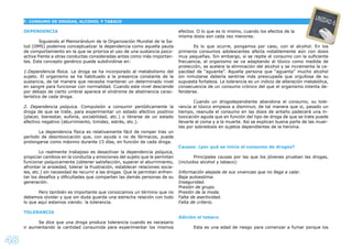 48
DEPENDENCIA
Siguiendo el Memorándum de la Organización Mundial de la Sa-
lud (OMS) podemos conceptualizar la dependencia como aquella pauta
de comportamiento en la que se prioriza el uso de una sustancia psico-
activa frente a otras conductas consideradas antes como más importan-
tes. Este concepto genérico puede subdividirse en:
1.Dependencia física. La droga se ha incorporado al metabolismo del
sujeto. El organismo se ha habituado a la presencia constante de la
sustancia, de tal manera que necesita mantener un determinado nivel
en sangre para funcionar con normalidad. Cuando este nivel desciende
por debajo de cierto umbral aparece el síndrome de abstinencia carac-
terístico de cada droga.
2. Dependencia psíquica. Compulsión a consumir periódicamente la
droga de que se trate, para experimentar un estado afectivo positivo
(placer, bienestar, euforia, sociabilidad, etc.) o librarse de un estado
afectivo negativo (aburrimiento, timidez, estrés, etc.).
La dependencia física es relativamente fácil de romper tras un
período de desintoxicación que, con ayuda o no de fármacos, puede
prolongarse como máximo durante 15 días, en función de cada droga.
Lo realmente trabajoso es desactivar la dependencia psíquica,
propiciar cambios en la conducta y emociones del sujeto que le permitan
funcionar psíquicamente (obtener satisfacción, superar el aburrimiento,
afrontar la ansiedad, tolerar la frustración, establecer relaciones socia-
les, etc.) sin necesidad de recurrir a las drogas. Que le permitan enfren-
tar los desafíos y diﬁcultades que comparten las demás personas de su
generación.
Pero también es importante que conozcamos un término que no
debemos olvidar y que sin duda guarda una estrecha relación con todo
lo que aquí estamos viendo: la tolerancia.
TOLERANCIA
Se dice que una droga produce tolerancia cuando es necesario
ir aumentando la cantidad consumida para experimentar los mismos
efectos. O lo que es lo mismo, cuando los efectos de la
misma dosis son cada vez menores.
Es lo que ocurre, pongamos por caso, con el alcohol. En los
primeros consumos adolescentes afecta notablemente aún con dosis
muy pequeñas. Sin embargo, si se repite el consumo con la suﬁciente
frecuencia, el organismo se va adaptando al tóxico como medida de
protección, se acelera la eliminación del alcohol y se incrementa la ca-
pacidad de “aguante”. Aquella persona que “aguanta” mucho alcohol
sin inmutarse debería sentirse más preocupada que orgullosa de su
supuesta fortaleza. La tolerancia es un indicio de alteración metabólica,
consecuencia de un consumo crónico del que el organismo intenta de-
fenderse.
Cuando un drogodependiente abandona el consumo, su tole-
rancia al tóxico empieza a disminuir, de tal manera que si, pasado un
tiempo, reanuda el consumo en las dosis de antaño padecerá una in-
toxicación aguda que en función del tipo de droga de que se trate puede
llevarle al coma y a la muerte. Así se explican buena parte de las muer-
tes por sobredosis en sujetos dependientes de la heroína.
Causas: ¿por qué se inicia el consumo de drogas?
Principales causas por las que los jóvenes prueban las drogas,
(incluidos alcohol y tabaco):
Información alejada de sus vivencias que no llega a calar.
Baja autoestima.
Inseguridad.
Presión de grupo.
Presión de la moda.
Falta de asertividad.
Falta de criterio.
Adición al tabaco
Esta es una edad de riesgo para comenzar a fumar porque los
F. CONSUMO DE DROGAS, ALCOHOL Y TABACO
UNIDAD 6
 