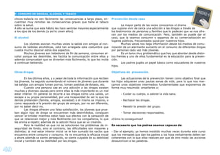 49
chicos todavía no ven fácilmente las consecuencias a largo plazo, en-
cuentran muy remotas las consecuencias graves que tiene el tabaco
sobre la salud.
A ello se suma que este hábito les hace sentirse mayores especialmente
a los ojos de los demás (o así lo creen ellos).
El alcohol
Los jóvenes asocian muchas veces la salida con amigos al con-
sumo de bebidas alcohólicas, está tan arraigada esta costumbre que
cuesta mucho disociar estos dos aspectos.
Muchos jóvenes son bebedores de ﬁn de semana, consumen al-
cohol porque les desinhibe, les facilita la comunicación entre ellos y
además comprueban que se divierten más fácilmente, lo que les incita
a continuar bebiendo.
Otras drogas
En los últimos años, y a pesar de toda la información que reciben
los jóvenes, ha seguido aumentando el número de jóvenes que durante
las salidas con amigos fuman porros, toman pastillas de éxtasis, etc.
Cuando una persona cae en una adicción a las drogas existen
muchas y diversas causas pero entre ellas la más importante es un mal
estar interior. En general se recurre a las drogas como una salida, un
escape a su propia personalidad, por una incapacidad de ser lo que los
demás pretenden (familia, amigos, sociedad) o él mismo se impone, o
como respuesta a la presión del grupo de amigos, por no ser diferente,
por no saber decir no.
Las drogas ofrecen una falsa satisfacción, los jóvenes que prue-
ban algún tipo de droga se encuentran más desinhibidos, consiguen
vencer la timidez mientras están bajo sus efectos con la sensación de
que se relacionan mejor y más fácilmente con los compañeros, lo que
les anima a repetir, además de la adición física que se va creando.
Pero la realidad es que no se solucionan los problemas de in-
seguridad de fondo, sino al contrario, las diﬁcultades son mayores y
distintas; al mal estar interior inicial se le han sumado los vacíos que
encuentra entre consumo y consumo. Ya no encuentra la eﬁcacia inicial
y ahora además se siente perseguido, se siente culpable de su debilidad
inicial y también de su debilidad por las drogas.
Prevención desde casa
La mayor parte de las veces conocemos el drama
que supone vivir de cerca una adicción a las drogas a través de
los testimonios de personas y familias que lo padecen que se nos ofre-
cen por los medios de comunicación. Pero, también se puede dar el
caso, que la veamos consumir o sepamos de su comercialización en
lugares públicos, frecuentados quizá por nuestros hijos.
Muchas veces nos llega información desde los medios de comu-
nicación de un alarmante aumento en el consumo de diferentes drogas
por personas cada vez más jóvenes.
Es un tema muy problemático que hay que abordar desde distin-
tos frentes y uno de ellos fundamental es la educación para la preven-
ción.
Los padres jugáis un papel básico como educadores de vuestros
hijos.
Objetivos de prevención.
Las actuaciones de la prevención tienen como objetivo ﬁnal que
los hijos adquieran unas pautas sanas de vida, para lo que nos mar-
camos unos objetivos intermedios fundamentales que exponemos de
forma muy resumida: enseñarles a:
- Cuidar su cuerpo, a valorar la vida sana.
- Rechazar las drogas.
- Resistir la presión del grupo.
- Tomar decisiones responsables.
¿Cómo lo conseguimos?
Es necesario que los padres seamos capaces de:
- Dar el ejemplo; ya hemos insistido muchas veces durante este curso
que los mensajes que dan los padres a los hijos verbalmente deben ser
coherentes con lo que ellos realizan por que de otro modo las acciones
desautorizan a las palabras.
F. CONSUMO DE DROGAS, ALCOHOL Y TABACO
UNIDAD 6
 
