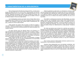 6
Para la Organización Mundial de la Salud (O.M.S), se trata de los
grupos de edad entre los 10 y los 19 años. Diferenciando una primera
adolescencia entre los 10 y los 14 años y una segunda entre los 15 y los
19 años. Hablando de jóvenes a partir de los 15 hasta los 24 años. Así
que podemos decir que se trata de una etapa que va desde el ﬁnal de
la infancia hasta el inicio de la edad adulta.
Los investigadores parece que tienen claro el límite inferior de la
adolescencia que lo sitúan en el inicio de la pubertad (ﬁnal de la edad
infantil.) Sin embargo no está claro cuándo acaba la adolescencia, por
qué, ¿cuándo se inicia la edad adulta?.
¿Este período de nuestra vida es similar en todos los lugares y
culturas?. Podemos cuestionarnos si la adolescencia ¿es un fenómeno
universal o una construcción artiﬁcial producto de nuestra sociedad y de
nuestra cultura?.
En otras culturas como los ndembu llevan a los jóvenes a un
lugar del bosque para enseñarles el arte de la caza, la guerra, magia, y
todo aquello que es necesario que haga un adulto; o los samburu donde
un joven se convierte en adulto tras sacriﬁcar un buey, se trata de un
rito de paso donde se les enseña a ejercer su rol de adulto, los jóvenes
alcanzan la adultez tras pasar una serie de “pruebas”.
Hasta ﬁnales del siglo XIX los niños se incorporaban al trabajo
entre los siete años y los 10. Por tanto la adolescencia no era percibida
como un estadio particular del desarrollo.
En Occidente con la Revolución Industrial empieza a ser impor-
tante la formación para el trabajo. De manera que el concepto de esco-
laridad obligatoria se fue alargando hasta llegar a nuestros días, donde
la formación académica y profesional es muy importante para buscar
un trabajo especíﬁco. De este modo se ha conformado un grupo nuevo
de personas que tienen unas señas de identidad propias: dependencia
de los padres. Diﬁcultad para encontrar trabajo, para formar una fami-
lia, cuestiones que les van impidiendo formar su propia identidad y en
deﬁnitiva alcanzar la edad adulta.
Sobre la pubertad no cabe duda, es un fenómeno universal, dado
que los cambios físicos trasforman el cuerpo del niño en un cuerpo adul-
to con capacidad para reproducirse. Estos se dan en todas las personas
y en todas las culturas. Se trata de un hecho biológico que comienza
alrededor de los 12 a 14 años en los chicos y entre los 10 y los 11 en
las chicas.
Para deﬁnir la adolescencia tenemos más diﬁcultades, sus inicios
suelen coincidir con la pubertad (como hemos dicho anteriormente.)
Se trata de un período transición entre la niñez y la adultez. No es un
fenómeno necesariamente universal, ni se da en todas las culturas. Se
trata de una etapa de transición: ya no son niños, pero no se tiene el
status de adulto, Erikson en 1968 denomino a este período “moratoria
social”.
De modo que parece que se trata de un período que sucede en
exclusiva en las sociedades occidentales, y que dadas las características
de estas podemos vislumbrar algunas de las de nuestros adolescentes.
Se da un aumento de la edad de escolaridad obligatoria. Diﬁcultades
para acceder al mundo del trabajo. Además los padres, con muy buen
criterio, nos empeñamos en que estudien lo máximo posible. Cues-
tiones que hacen que la dependencia de los padres sea mayor, hasta
incluso los 28 o 30 años. Así pues como dice Surís: “la adolescencia no
es una enfermedad. Es un fenómeno cultural, un lujo de la revolución
industrial”.
Para muchos autores la edad adulta comienza cuando se es au-
tosuﬁciente a nivel emocional y económico.
Nuestros hijos adolescentes que nos plantean problemas, casi
seguro que ya nos daban problemas cuando eran niños. La vida es un
continuo. La educación que reciben nuestros niños inﬂuye en como son
y como se comportan en la edad adolescente. Así como ese comporta-
miento adolescente inﬂuirá a su vez en la edad adulta y más tarde en la
vejez.
A. CARACTERÍSTICAS DE LA ADOLESCENCIA
UNIDAD 5
 