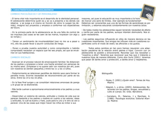 8
CAMBIOS PSICOLÓGICOS Y DE PERSONALIDAD
- El tema vital más importante es el desarrollo de la identidad personal.
El adolescente determina quién es y se va a presenta a los demás (se
observa y se juzga a sí mismo en función de cómo lo juzgan los de-
más), imagina sus proyectos y empieza a conformar sus expectativas
de futuro.
- En la primera parte de la adolescencia se da una falta de control de
los impulsos (las cosas se les caen de las manos, tropiezan con algo y
se rompe.)
- Tienen un sentimiento de invulnerabilidad (eso no me va a pasar a
mí), ello les puede llevar a asumir conductas de riesgo.
- Ponen a prueba nuestra autoridad y como comprobaréis o habréis
comprobado necesitan un espacio que les sea propio, así que se encie-
rran en sus habitaciones.
CAMBIOS SOCIALES
- Avanzan en el proceso natural de emancipación familiar. Se distancian
de los padres y empiezan a tener una fuerte amistad con personas de
su mismo sexo. (Empiezan a no querer salir con nosotros por ahí, pues
con nosotros se sienten pequeños.) Entre los 11 y los 13 años.
- Posteriormente se relacionan pandillas de distinto sexo para formar la
pandilla mixta. Enorme necesidad de reconocimiento por parte de los
otros. Entre los 14 a los 16 años.
- En la fase ﬁnal surgen y se consolidan relaciones amorosas de pareja
y el grupo se va disolviendo.
- Más tarde vuelven a aproximarse emocionalmente a los padres y a sus
valores.
- Desarrollan un sistema de valores, actitudes y modos de vida que se
parecen bastante a los padres y madres en cuanto a los valores, ideas
y actitudes, lo cuál es bueno y malo, pues para lo uno y lo otro se van a
parecer. Una de las cosas que mejor hacen los niños es imitar a sus
mayores, así pues la educación es muy importante a la hora
de marcar una serie de límites. ¡Dar ejemplo es fundamental!
Debemos ser conscientes que una de las formas de aprendizaje es por
imitación, y estamos educando constantemente con nuestros actos.
- De todos modos los adolescentes siguen teniendo necesidad de afecto
y cariño por parte de los padres, aunque intenten disimularlo. Nos si-
guen necesitando.
- Los padres seguimos inﬂuyendo en ellos de manera decisiva en las
cuestiones importantes. Sus amigos les inﬂuyen más en cuestiones su-
perﬁciales como el modo de vestir, las aﬁciones o los gustos.
Todos estos cambios en tan poco tiempo requieren una adap-
tación paulatina de la relación entre padres e hijos. Convivir con un
adolescente es posible y emocionante. Recordar que nos necesitan y
“nosotros a ellos”. Tenemos que reconocer que hay que ir tratando a
nuestros hijos de manera diferente. Como dice Surís (2001) tenemos
que pasar de darles amor y protección, a darles amor y respetarlos.
A. CARACTERÍSTICAS DE LA ADOLESCENCIA
UNIDAD 5
Bibliografía
- Rojas, F. (2001) ¿Quién eres?. Temas de Hoy.
Madrid.
- Alegret, J., y otros. (2005): Adolescentes. Re-
laciones con los padres, drogas, sexualidad y
culto al cuerpo. Ed. Grao. Barcelona.
- Carretero, M.; Palacios, J y Marchesi, A.
(1986): Psicología evolutiva. Editorial Alian-
za. Madrid.
 
