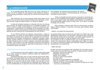 9
En la sociedad actual cada vez se da con mayor frecuencia un
mayor uso de los medios de comunicación audiovisuales de masas y,
aunque parezca paradójico, existe cada vez menos comunicación inter-
personal.
Este fenómeno de la incomunicación existe tanto dentro de la
familia como en otros entornos tanto formales como informales. Y tam-
bién se da en todas las capas sociales y en todas las edades.
La falta de empatía (ponerse en situación del otro), de tiempo
para escuchar, de ﬂuidez comunicativa es un verdadero problema. Los
chicos y chicas no están acostumbrados a contar sus emociones, pre-
ocupaciones y sentimientos. La necesidad de comunicación es impor-
tante para un adulto, pero todavía lo es más para un adolescente ya que
adolece de otros mecanismos compensadores de esta carencia.
En una familia siempre nos estamos comunicando, a veces en
forma positiva, y en otras, en forma negativa. Muchos de los problemas
que sufren los jóvenes tienen relación con la capacidad de comunicarse.
Sentimientos de soledad, incomprensión, depresión, angustia, miedo,
timidez, pueden evitarse si la persona se comunica entenderá antes y
de mejor manera lo que le ocurre y, además, si se siente escuchada y
apoyada. Como padres, es de vital importancia tratar de comunicarnos
con cada hijo/a en forma personal, aprender a escucharlo/a y tratar de
comprender aquello que siente.
Comunicación como prevención de riesgos en la adolescencia.
La comunicación ﬂuida entre padres e hijos a esta edad puede
ser la mejor manera de prevenir conﬂictos típicos del adolescente y
conductas de riesgo.
Evidentemente para crear un buen canal de comunicación debe-
mos haber comenzado desde que los niños son pequeños, pero aunque
así lo hayamos hecho ahora que son mayores es un momento muy
delicado en el que este canal se puede romper. Hay que tener mucho
cuidado en que esto no suceda pues una adecuada comunicación con
los hijos adolescentes es la mejor forma de hacerles llegar información
que necesitan, de hacerles sentirse seguros, de mejorar
su autoestima, de prevenir conductas agresivas, de prevenir
conductas contra la salud,…
Cada uno necesita que se le escuche y escuchar a las demás per-
sonas. Es una necesidad humana básica, especialmente entre padres e
hijos. Si por alguna razón este diálogo se ha perdido, los problemas y
los malentendidos podrán surgir en cada rincón. Por lo tanto, no pierda
el diálogo con sus hijos.
Para conseguir mantener este canal de comunicación es básico
dedicar tiempo a hablar y a escuchar a los hijos, pero también seguir
unas pautas.
- Mostrar una actitud de acercamiento:
Los padres podéis crear momentos de intimidad con vuestro hijo o hija
adolescente compartiendo una actividad y aprovechar esos momentos
para abordar temas que os preocupan. Los padres podéis generar los
momentos para hablar en lugar de esperar a que surjan.
Por supuesto con ello no queremos decir que no sea importante apro-
vechar una conversación casual y espontánea para hablar, al contra-
rio, estas son situaciones ideales para mantener cualquier conversación
trascendente o sin importancia.
- Saber escuchar
El saber escuchar es el aspecto más importante de una buena comuni-
cación, pero no es tan fácil como el decirlo. El saber escuchar implica:
. Demostrar que se pone atención.
. Establecer contacto visual
. Asentir con la cabeza
. Inclinar el cuerpo hacia delante
. No interrumpir
. Escuchar sin estar preparando la respuesta
. Tratar de entender lo que sus hijos intentan decir.
. Tomarse un tiempo para entender los puntos de vista de sus hijos,
así como sus sentimientos.
B. LA COMUNICACIÓN
UNIDAD 5
 