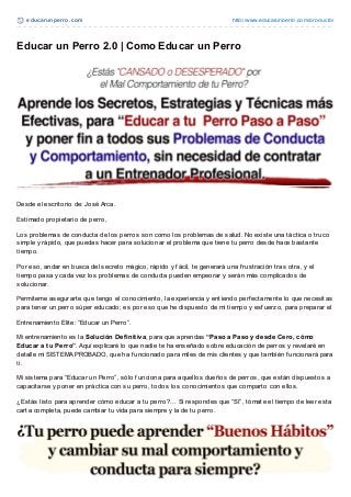 educarunperro.com http://www.educarunperro.com/producto/
Educar un Perro 2.0 | Como Educar un Perro
Desde el escritorio de: José Arca.
Estimado propietario de perro,
Los problemas de conducta de los perros son como los problemas de salud. No existe una táctica o truco
simple y rápido, que puedas hacer para solucionar el problema que tiene tu perro desde hace bastante
tiempo.
Por eso, andar en busca del secreto mágico, rápido y f ácil, te generará una f rustración tras otra, y el
tiempo pasa y cada vez los problemas de conducta pueden empeorar y serán más complicados de
solucionar.
Permíteme asegurarte que tengo el conocimiento, la experiencia y entiendo perf ectamente lo que necesitas
para tener un perro súper educado; es por eso que he dispuesto de mi tiempo y esf uerzo, para preparar el
Entrenamiento Elite: “Educar un Perro”.
Mi entrenamiento es la Solución Definitiva, para que aprendas “Paso a Paso y desde Cero, cómo
Educar a tu Perro”. Aquí explicaré lo que nadie te ha enseñado sobre educación de perros y revelaré en
detalle mi SISTEMA PROBADO, que ha f uncionado para miles de mis clientes y que también f uncionará para
ti.
Mi sistema para “Educar un Perro”, sólo f unciona para aquellos dueños de perros, que están dispuestos a
capacitarse y poner en práctica con su perro, todos los conocimientos que comparto con ellos.
¿Estás listo para aprender cómo educar a tu perro?… Si respondes que “SI”, tómate el tiempo de leer esta
carta completa, puede cambiar tu vida para siempre y la de tu perro.
 