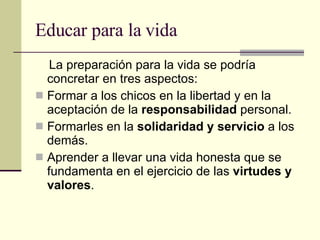 Educar para la vida La preparación para la vida se podría concretar en tres aspectos:  Formar a los chicos en la libertad y en la aceptación de la  responsabilidad  personal. Formarles en la  solidaridad y servicio  a los demás. Aprender a llevar una vida honesta que se fundamenta en el ejercicio de las  virtudes y valores . 