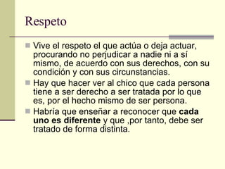 Respeto Vive el respeto el que actúa o deja actuar, procurando no perjudicar a nadie ni a sí mismo, de acuerdo con sus derechos, con su condición y con sus circunstancias. Hay que hacer ver al chico que cada persona tiene a ser derecho a ser tratada por lo que es, por el hecho mismo de ser persona. Habría que enseñar a reconocer que  cada uno es diferente  y que ,por tanto, debe ser tratado de forma distinta. 