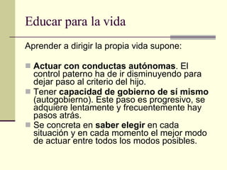 Educar para la vida Aprender a dirigir la propia vida supone: Actuar con conductas autónomas . El control paterno ha de ir disminuyendo para dejar paso al criterio del hijo. Tener  capacidad de gobierno de sí mismo  (autogobierno). Este paso es progresivo, se adquiere lentamente y frecuentemente hay pasos atrás. Se concreta en  saber elegir  en cada situación y en cada momento el mejor modo de actuar entre todos los modos posibles.   