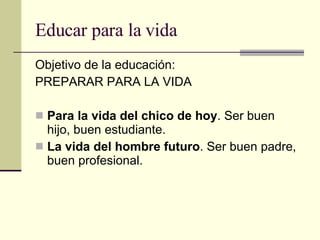 Educar para la vida Objetivo de la educación: PREPARAR PARA LA VIDA Para la vida del chico de hoy . Ser buen hijo, buen estudiante. La vida del hombre futuro . Ser buen padre, buen profesional. 