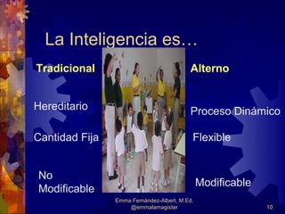 La Inteligencia es…
Tradicional                               Alterno


Hereditario                               Proceso Dinámico

Cantidad Fija                              Flexible


No
                                               Modificable
Modificable
                Emma Fernández-Albert, M.Ed.
                    @emmalamagister                          10
 