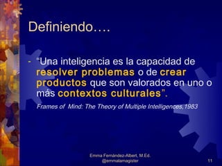 Definiendo….

-   “Una inteligencia es la capacidad de
    resolver problemas o de crear
    productos que son valorados en uno o
    más contextos culturales ”.
    Frames of Mind: The Theory of Multiple Intelligences,1983




                      Emma Fernández-Albert, M.Ed.
                          @emmalamagister                       11
 
