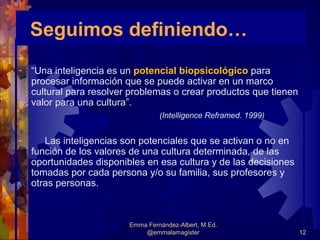 Seguimos definiendo…
-   “Una inteligencia es un potencial biopsicológico para
    procesar información que se puede activar en un marco
    cultural para resolver problemas o crear productos que tienen
    valor para una cultura”.
                                   (Intelligence Reframed. 1999)


-      Las inteligencias son potenciales que se activan o no en
    función de los valores de una cultura determinada, de las
    oportunidades disponibles en esa cultura y de las decisiones
    tomadas por cada persona y/o su familia, sus profesores y
    otras personas.



                          Emma Fernández-Albert, M.Ed.
                              @emmalamagister                       12
 