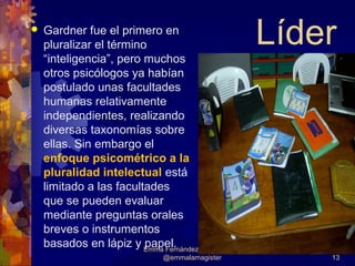    Gardner fue el primero en
    pluralizar el término                             Líder
    “inteligencia”, pero muchos
    otros psicólogos ya habían
    postulado unas facultades
    humanas relativamente
    independientes, realizando
    diversas taxonomías sobre
    ellas. Sin embargo el
    enfoque psicométrico a la
    pluralidad intelectual está
    limitado a las facultades
    que se pueden evaluar
    mediante preguntas orales
    breves o instrumentos
    basados en lápiz y Emma Fernández-Albert, M.Ed.
                         papel.
                                @emmalamagister           13
 
