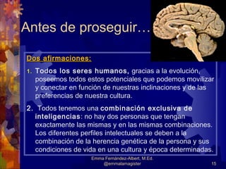 Antes de proseguir…

Dos afirmaciones:
1.   Todos los seres humanos, gracias a la evolución,
     poseemos todos estos potenciales que podemos movilizar
     y conectar en función de nuestras inclinaciones y de las
     preferencias de nuestra cultura.
2. Todos tenemos una combinación exclusiva de
  inteligencias: no hay dos personas que tengan
  exactamente las mismas y en las mismas combinaciones.
  Los diferentes perfiles intelectuales se deben a la
  combinación de la herencia genética de la persona y sus
  condiciones de vida en una cultura y época determinadas.
                      Emma Fernández-Albert, M.Ed.
                          @emmalamagister                   15
 