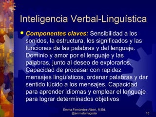 Inteligencia Verbal-Linguística
   Componentes claves: Sensibilidad a los
    sonidos, la estructura, los significados y las
    funciones de las palabras y del lenguaje.
    Dominio y amor por el lenguaje y las
    palabras, junto al deseo de explorarlos.
    Capacidad de procesar con rapidez
    mensajes lingüísticos, ordenar palabras y dar
    sentido lúcido a los mensajes. Capacidad
    para aprender idiomas y emplear el lenguaje
    para lograr determinados objetivos
                  Emma Fernández-Albert, M.Ed.
                      @emmalamagister            16
 