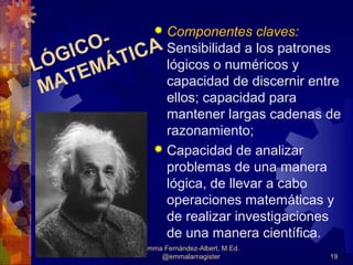 Componentes claves:
                 
      O- CA Sensibilidad a los patrones
   GIC ÁTI
LÓ EM        lógicos o numéricos y
 MAT         capacidad de discernir entre
             ellos; capacidad para
             mantener largas cadenas de
             razonamiento;
            Capacidad de analizar
             problemas de una manera
             lógica, de llevar a cabo
             operaciones matemáticas y
             de realizar investigaciones
             de una manera científica.
              Emma Fernández-Albert, M.Ed.
                  @emmalamagister            19
 