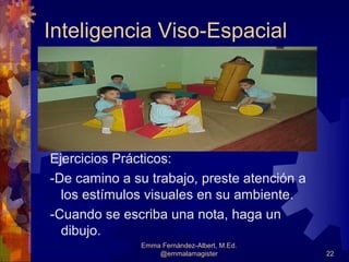 Inteligencia Viso-Espacial



        


Ejercicios Prácticos:
-De camino a su trabajo, preste atención a
  los estímulos visuales en su ambiente.
-Cuando se escriba una nota, haga un
  dibujo.
              Emma Fernández-Albert, M.Ed.
                  @emmalamagister            22
 