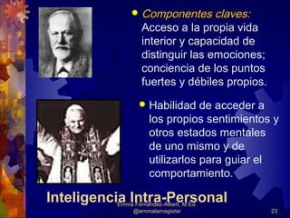    Componentes claves:
                  Acceso a la propia vida
                  interior y capacidad de
                  distinguir las emociones;
                  conciencia de los puntos
                  fuertes y débiles propios.
                    Habilidad de acceder a
                     los propios sentimientos y
                     otros estados mentales
                     de uno mismo y de
                     utilizarlos para guiar el
                     comportamiento.

Inteligencia Intra-Personal
          Emma Fernández-Albert, M.Ed.
              @emmalamagister                  23
 
