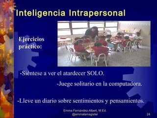 Inteligencia Intrapersonal


Ejercicios
práctico:



 -Siéntese a ver el atardecer SOLO.
               -Juege solitario en la computadora.

-Lleve un diario sobre sentimientos y pensamientos.
                  Emma Fernández-Albert, M.Ed.
                      @emmalamagister                 24
 