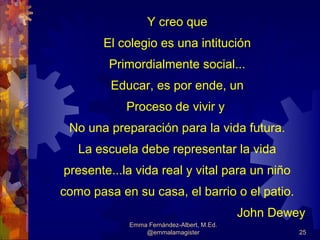 Y creo que
       El colegio es una intitución
        Primordialmente social...
         Educar, es por ende, un
            Proceso de vivir y
 No una preparación para la vida futura.
   La escuela debe representar la vida
presente...la vida real y vital para un niño
como pasa en su casa, el barrio o el patio.
                                           John Dewey
            Emma Fernández-Albert, M.Ed.
                @emmalamagister                     25
 