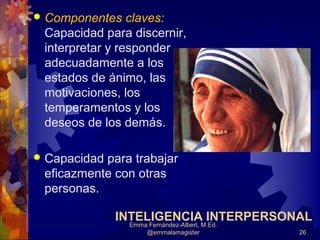    Componentes claves:
    Capacidad para discernir,
    interpretar y responder
    adecuadamente a los
    estados de ánimo, las
    motivaciones, los
    temperamentos y los
    deseos de los demás.

   Capacidad para trabajar
    eficazmente con otras
    personas.

                INTELIGENCIA INTERPERSONAL
                  Emma Fernández-Albert, M.Ed.
                      @emmalamagister            26
 