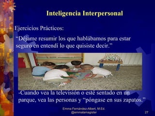 Inteligencia Interpersonal

Ejercicios Prácticos:
“Déjame resumir los que hablábamos para estar
seguro en entendí lo que quisiste decir.”




 -Cuando vea la televisión o esté sentado en un
 parque, vea las personas y “póngase en sus zapatos.”
                    Emma Fernández-Albert, M.Ed.
                        @emmalamagister             27
 