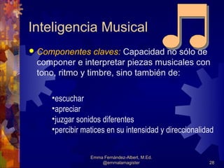 Inteligencia Musical
   Componentes claves: Capacidad no sólo de
    componer e interpretar piezas musicales con
    tono, ritmo y timbre, sino también de:

       •escuchar
       •apreciar
       •juzgar sonidos diferentes
       •percibir matices en su intensidad y direccionalidad


                   Emma Fernández-Albert, M.Ed.
                       @emmalamagister                   28
 