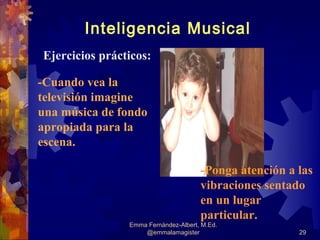 Inteligencia Musical
Ejercicios prácticos:

-Cuando vea la
televisión imagine
una música de fondo
apropiada para la
escena.

                                      -Ponga atención a las
                                      vibraciones sentado
                                      en un lugar
                                      particular.
                Emma Fernández-Albert, M.Ed.
                    @emmalamagister                     29
 