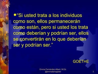 “Si usted trata a los individuos
como son, ellos permanecerán
como están, pero si usted los trata
como deberían y podrían ser, ellos
se convertirán en lo que deberían
ser y podrían ser.”


                                           GOETHE
            Emma Fernández-Albert, M.Ed.
                @emmalamagister                     3
 