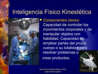 Inteligencia Físico Kinestética
             Componentes claves:
              Capacidad de controlar los
              movimientos corporales y de
              manipular objetos con
              habilidad. Capacidad de
              emplear partes del propio
              cuerpo o su totalidad para
              resolver problemas o
              crear productos.

          Emma Fernández-Albert, M.Ed.
              @emmalamagister               30
 