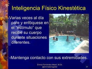 Inteligencia Físico Kinestética
-Varias veces al día
  pare y enfóquese en
  el “estímulo” que
  recibe su cuerpo
  durante situaciones
  diferentes.


-Mantenga contacto con sus extremidades.
               Emma Fernández-Albert, M.Ed.
                   @emmalamagister            31
 