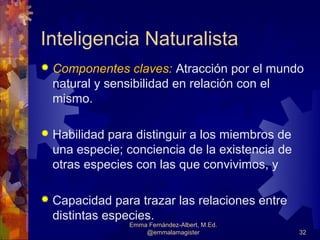 Inteligencia Naturalista
   Componentes claves: Atracción por el mundo
    natural y sensibilidad en relación con el
    mismo.

   Habilidad para distinguir a los miembros de
    una especie; conciencia de la existencia de
    otras especies con las que convivimos, y

   Capacidad para trazar las relaciones entre
    distintas especies.
                 Emma Fernández-Albert, M.Ed.
                     @emmalamagister              32
 