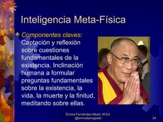 Inteligencia Meta-Física
 Componentes    claves:
 Captación y reflexión
 sobre cuestiones
 fundamentales de la
 existencia. Inclinación
 humana a formular
 preguntas fundamentales
 sobre la existencia, la
 vida, la muerte y la finitud,
 meditando sobre ellas.
                  Emma Fernández-Albert, M.Ed.
                      @emmalamagister            34
 