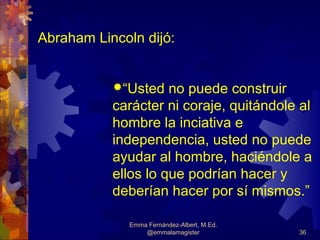 Abraham Lincoln dijó:


           “Usted   no puede construir
           carácter ni coraje, quitándole al
           hombre la inciativa e
           independencia, usted no puede
           ayudar al hombre, haciéndole a
           ellos lo que podrían hacer y
           deberían hacer por sí mismos.”

              Emma Fernández-Albert, M.Ed.
                  @emmalamagister            36
 