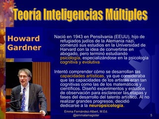 Howard    Nació en 1943 en Pensilvania (EEUU), hijo de
            refugiados judíos de la Alemania nazi,
            comenzó sus estudios en la Universidad de
Gardner     Harvard con la idea de convertirse en
            abogado, pero terminó estudiando
            psicología, especializándose en la psicología
            cognitiva y evolutiva.

          Intentó comprender cómo se desarrollan las
             capacidades artísticas, ya que consideraba
             que las capacidades de los artistas eran tan
             cognitivas como las de los matemáticos y
             científicos. Diseñó experimentos y estudios
             de observación para esclarecer las etapas y
             fases del desarrollo del talento artístico. Al no
             realizar grandes progresos, decidió
             dedicarse a la neuropsicología.
               Emma Fernández-Albert, M.Ed.
                   @emmalamagister                               5
 