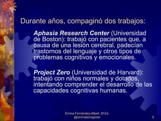 Durante años, compaginó dos trabajos:
  -   Aphasia Research Center (Universidad
      de Boston): trabajó con pacientes que, a
      causa de una lesión cerebral, padecían
      trastornos del lenguaje y otros tipos de
      problemas cognitivos y emocionales.

  -   Project Zero (Universidad de Harvard):
      trabajó con niños normales y dotados,
      intentando comprender el desarrollo de las
      capacidades cognitivas humanas.


                 Emma Fernández-Albert, M.Ed.
                     @emmalamagister               6
 