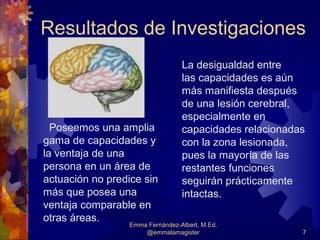 Resultados de Investigaciones
                                  La desigualdad entre
                                  las capacidades es aún
                                  más manifiesta después
                                  de una lesión cerebral,
                                  especialmente en
  Poseemos una amplia             capacidades relacionadas
gama de capacidades y             con la zona lesionada,
la ventaja de una                 pues la mayoría de las
persona en un área de             restantes funciones
actuación no predice sin          seguirán prácticamente
más que posea una                 intactas.
ventaja comparable en
otras áreas.
                  Emma Fernández-Albert, M.Ed.
                      @emmalamagister                    7
 
