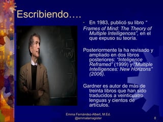 Escribiendo….
                   -  En 1983, publicó su libro “
                   Frames of Mind: The Theory of
                      Multiple Intelligences”, en el
                      que expuso su teoría.

                   Posteriormente la ha revisado y
                     ampliado en dos libros
                     posteriores: “Inteligence
                     Reframed” (1999) y “Multiple
                     Intelligences: New Horizons”
                     (2006).

                   Gardner es autor de más de
                     treinta libros que han sido
                     traducidos a veinticuatro
                     lenguas y cientos de
                     artículos.
         Emma Fernández-Albert, M.Ed.
             @emmalamagister                           8
 