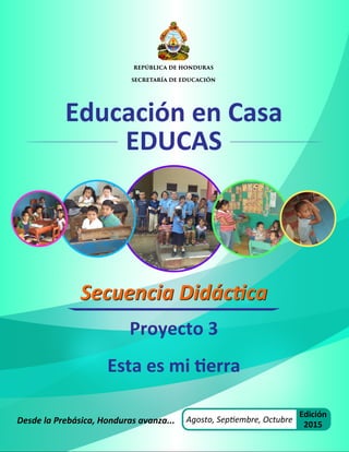 Educación en Casa
EDUCAS
Desde la Prebásica, Honduras avanza...
Secuencia Didáctica
Secuencia Didáctica
Agosto, Septiembre, Octubre
Edición
2015
Proyecto 3
Esta es mi tierra
REPÚBLICA DE HONDURAS
SECRETARÍA DE EDUCACIÓN
 