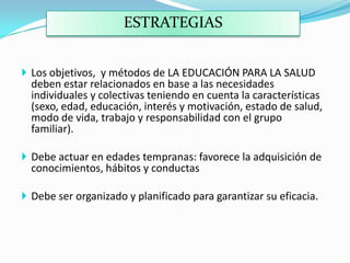ESTRATEGIAS
 Los objetivos, y métodos de LA EDUCACIÓN PARA LA SALUD
deben estar relacionados en base a las necesidades
individuales y colectivas teniendo en cuenta la características
(sexo, edad, educación, interés y motivación, estado de salud,
modo de vida, trabajo y responsabilidad con el grupo
familiar).
 Debe actuar en edades tempranas: favorece la adquisición de
conocimientos, hábitos y conductas
 Debe ser organizado y planificado para garantizar su eficacia.
 