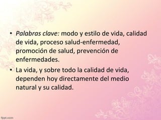 • Palabras clave: modo y estilo de vida, calidad
de vida, proceso salud-enfermedad,
promoción de salud, prevención de
enfermedades.
• La vida, y sobre todo la calidad de vida,
dependen hoy directamente del medio
natural y su calidad.
 