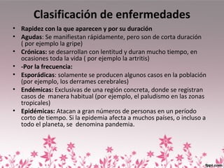 Clasificación de enfermedades
• Rapidez con la que aparecen y por su duración
• Agudas: Se manifiestan rápidamente, pero son de corta duración
( por ejemplo la gripe)
• Crónicas: se desarrollan con lentitud y duran mucho tiempo, en
ocasiones toda la vida ( por ejemplo la artritis)
• -Por la frecuencia:
• Esporádicas: solamente se producen algunos casos en la población
(por ejemplo, los derrames cerebrales)
• Endémicas: Exclusivas de una región concreta, donde se registran
casos de manera habitual (por ejemplo, el paludismo en las zonas
tropicales)
• Epidémicas: Atacan a gran números de personas en un período
corto de tiempo. Si la epidemia afecta a muchos países, o incluso a
todo el planeta, se denomina pandemia.
 