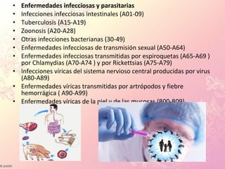 • Enfermedades infecciosas y parasitarias
• Infecciones infecciosas intestinales (A01-09)
• Tuberculosis (A15-A19)
• Zoonosis (A20-A28)
• Otras infecciones bacterianas (30-49)
• Enfermedades infecciosas de transmisión sexual (A50-A64)
• Enfermedades infecciosas transmitidas por espiroquetas (A65-A69 )
por Chlamydias (A70-A74 ) y por Rickettsias (A75-A79)
• Infecciones víricas del sistema nervioso central producidas por virus
(A80-A89)
• Enfermedades víricas transmitidas por artrópodos y fiebre
hemorrágica ( A90-A99)
• Enfermedades víricas de la piel y de las mucosas (B00-B09)
 