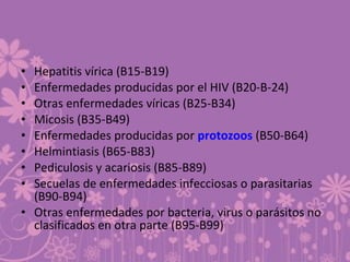 • Hepatitis vírica (B15-B19)
• Enfermedades producidas por el HIV (B20-B-24)
• Otras enfermedades víricas (B25-B34)
• Micosis (B35-B49)
• Enfermedades producidas por protozoos (B50-B64)
• Helmintiasis (B65-B83)
• Pediculosis y acariosis (B85-B89)
• Secuelas de enfermedades infecciosas o parasitarias
(B90-B94)
• Otras enfermedades por bacteria, virus o parásitos no
clasificados en otra parte (B95-B99)
 