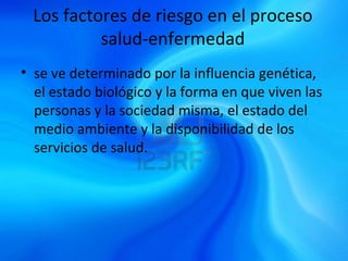 Los factores de riesgo en el proceso
salud-enfermedad
• se ve determinado por la influencia genética,
el estado biológico y la forma en que viven las
personas y la sociedad misma, el estado del
medio ambiente y la disponibilidad de los
servicios de salud.
 