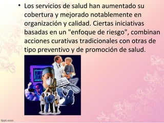 • Los servicios de salud han aumentado su
cobertura y mejorado notablemente en
organización y calidad. Ciertas iniciativas
basadas en un "enfoque de riesgo", combinan
acciones curativas tradicionales con otras de
tipo preventivo y de promoción de salud.
 